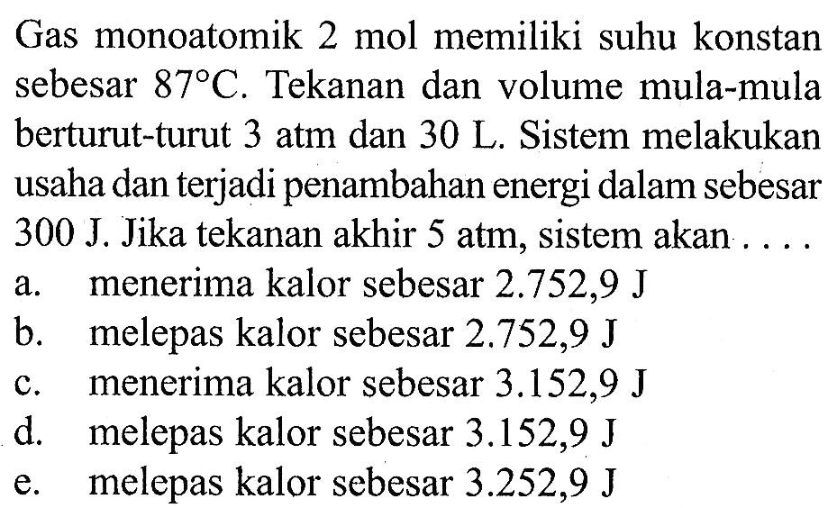 Gas monoatomik  2 mol  memiliki suhu konstan sebesar  87 C . Tekanan dan volume mula-mula berturut-turut 3 atm dan 30 L. Sistem melakukan usaha dan terjadi penambahan energi dalam sebesar 300 J. Jika tekanan akhir 5 atm, sistem akan .... a. menerima kalor sebesar  2.752,9 J b. melepas kalor sebesar  2.752,9 J c. menerima kalor sebesar 3.152,9 J d. melepas kalor sebesar 3.152,9 J e. melepas kalor sebesar 3.252,9 J 