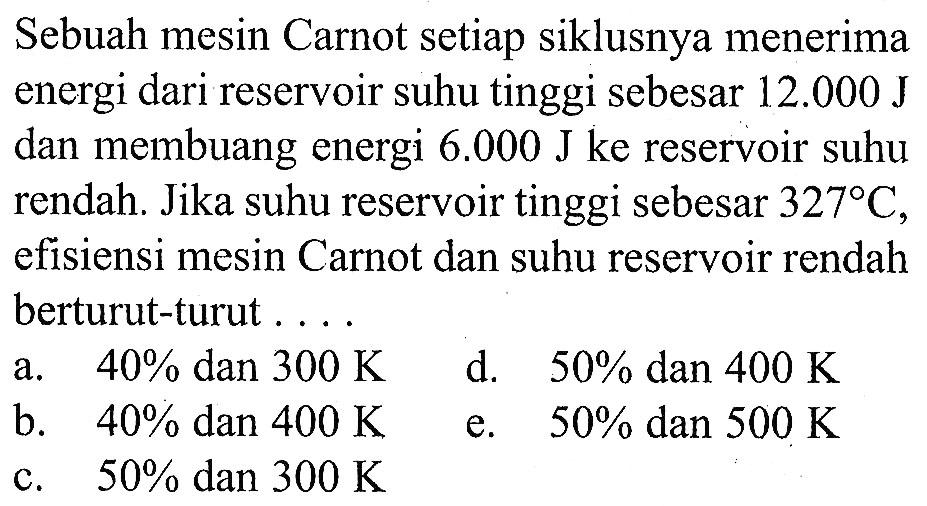 Sebuah mesin Carnot setiap siklusnya menerima energi dari reservoir suhu tinggi sebesar 12.000 J dan membuang energi 6.000 J ke reservoir suhu rendah. Jika suhu reservoir tinggi sebesar 327 C, efisiensi mesin Carnot dan suhu reservoir rendah berturut-turut ....