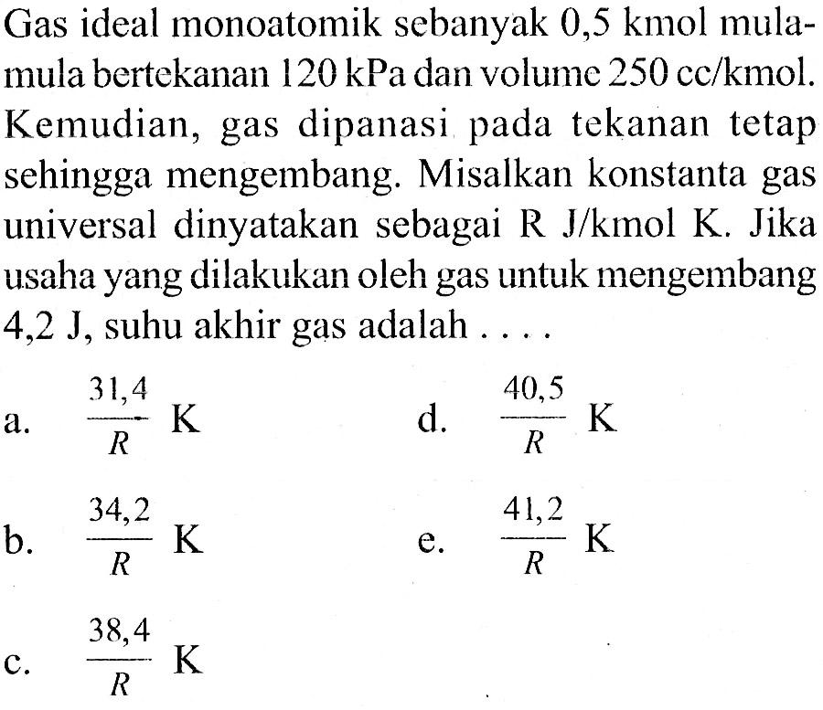 Gas ideal monoatomik sebanyak 0,5 kmol mula-mula bertekanan 120 kPa dan volume 250 cc/kmol. Kemudian, gas dipanasi tekanan tetap sehingga mengembang. Misalkan konstanta gas universal dinyatakan sebagai R J/kmol K Jika usaha yang dilakukan oleh gas untuk mengembang 4,2 J, suhu akhir gas adalah ...
