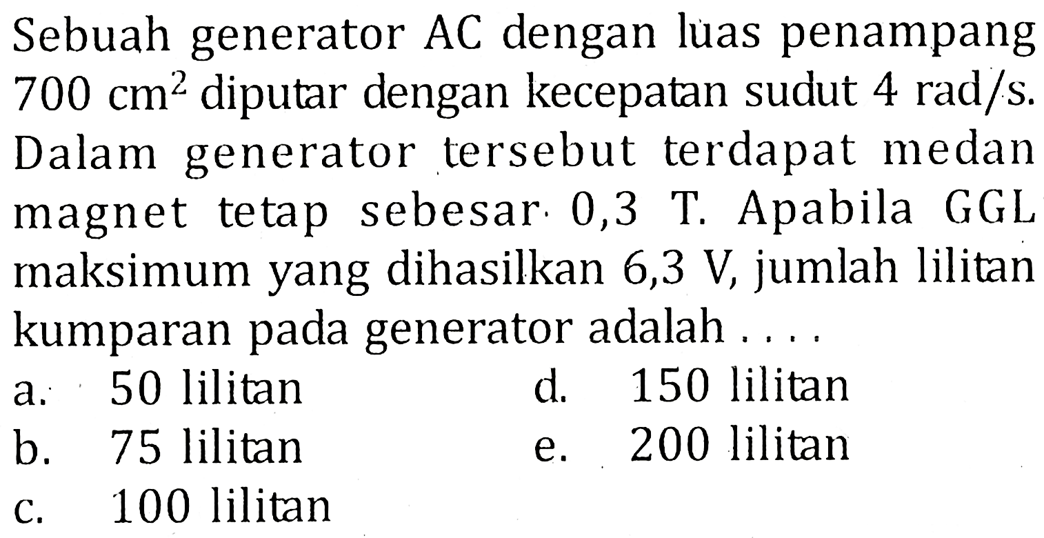 Sebuah generator AC dengan luas penampang 700 cm^2 diputar dengan kecepatan sudut 4 rad/s. Dalam generator tersebut terdapat medan magnet tetap sebesar 0,3 T. Apabila GGL maksimum yang dihasilkan 6,3 V, jumlah lilitan kumparan pada generator adalah .....