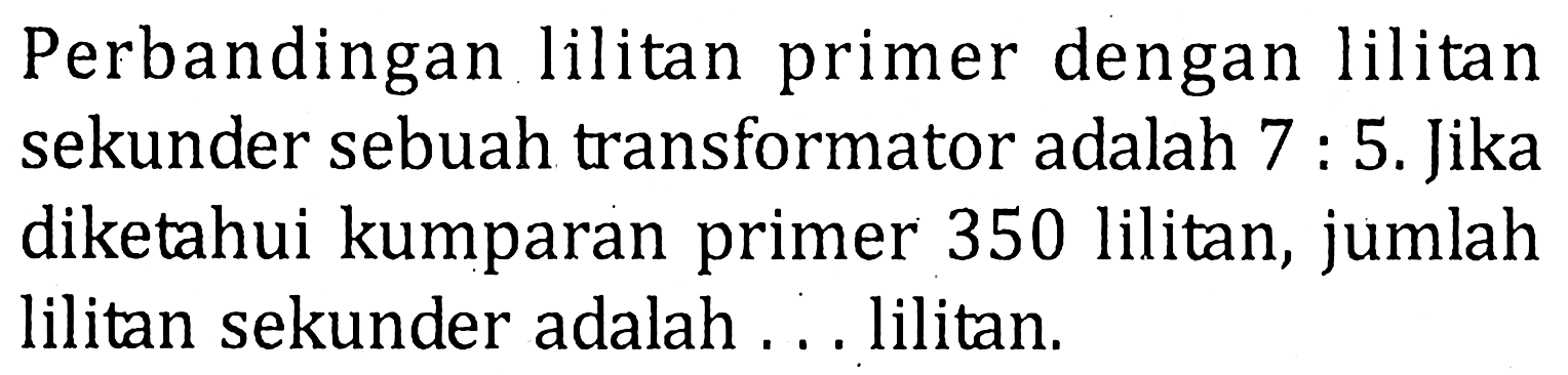 Perbandingan lilitan primer dengan lilitan sekunder sebuah transformator adalah 7 : 5. Jika diketahui kumparan primer 350 lilitan, jumlah lilitan sekunder adalah ... lilitan.