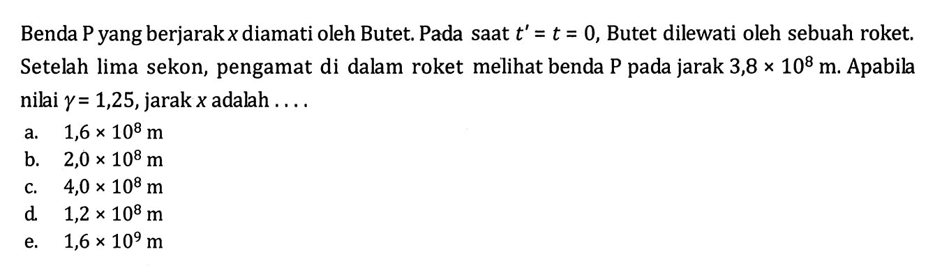 Benda P yang berjarak x diamati oleh Butet. Pada saat t'=t=0, Butet dilewati oleh sebuah roket. Setelah lima sekon, pengamat di dalam roket melihat benda P pada jarak 3,8 x 10^8 m. Apabila nilai  gamma=1,25, jarak x adalah .... 