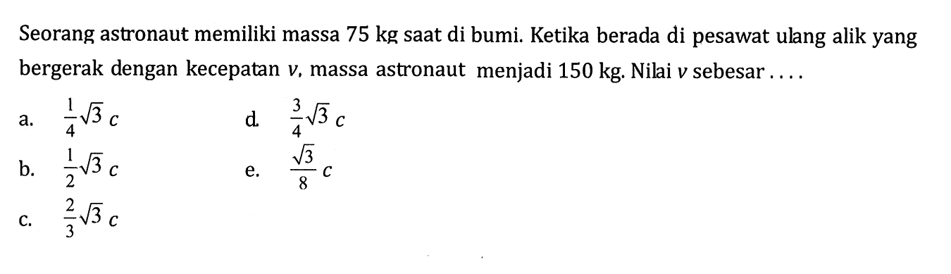 Seorang astronaut memiliki massa 75 kg saat di bumi. Ketika berada di pesawat ulang alik yang bergerak dengan kecepatan v, massa astronaut menjadi 150 kg. Nilai v sebesar