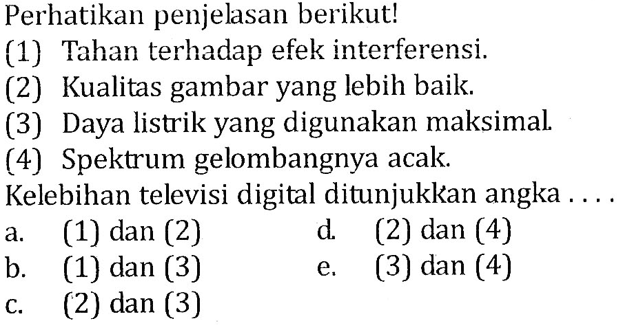 Perhatikan penjelasan berikut! (1) Tahan terhadap efek interferensi. (2) Kualitas gambar yang lebih baik. (3) Daya listrik yang digunakan maksimal. (4) Spektrum gelombangnya acak. Kelebihan televisi digital ditunjukkan angka ... a. (1) dan (2) b. (1) dan (3) c. (2) dan (3) d. (2) dan (4) e. (3) dan (4) 