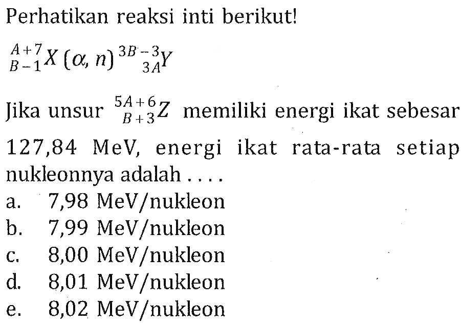 Perhatikan reaksi inti berikut!(A+7) (B-1) X(alpha,n)(3B-3) (3A) YJika unsur (5A+6) (B+3) Z memiliki energi ikat sebesar 127,84 MeV, energi ikat rata-rata setiap nukleonnya adalah ....