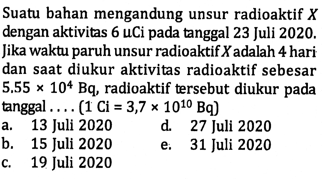 Suatu bahan mengandung unsur radioaktif X dengan aktivitas 6 uCi pada tanggal 23 Juli 2020. Jika waktu paruh unsur radioaktif X adalah 4 hari dan saat diukur aktivitas radioaktif sebesar 5.55x10^4 Bq, radioaktif tersebut diukur pada tanggal ....(1 Ci=3,7×10^10 Bq)