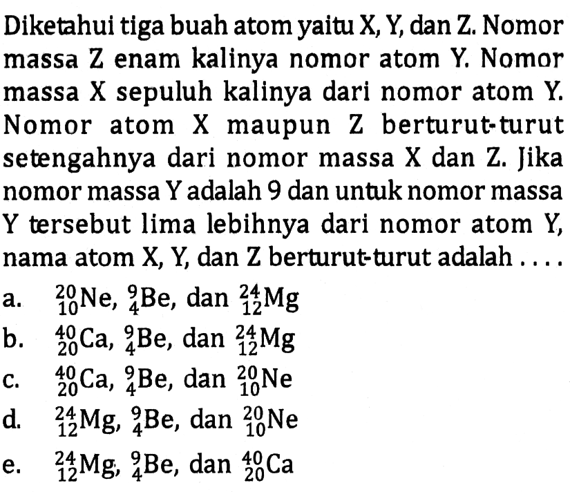 Diketahui tiga buah atom yaitu X, Y, dan Z. Nomor massa Z enam kalinya nomor atom Y. Nomor massa X sepuluh kalinya dari nomor atom Y. Nomor atom X maupun Z berturut-turut setengahnya dari nomor massa X dan Z. Jika nomor massa Y adalah 9 dan untuk nomor massa Y tersebut lima lebihnya dari nomor atom Y, nama atom X, Y, dan Z berturut-turut adalah ....