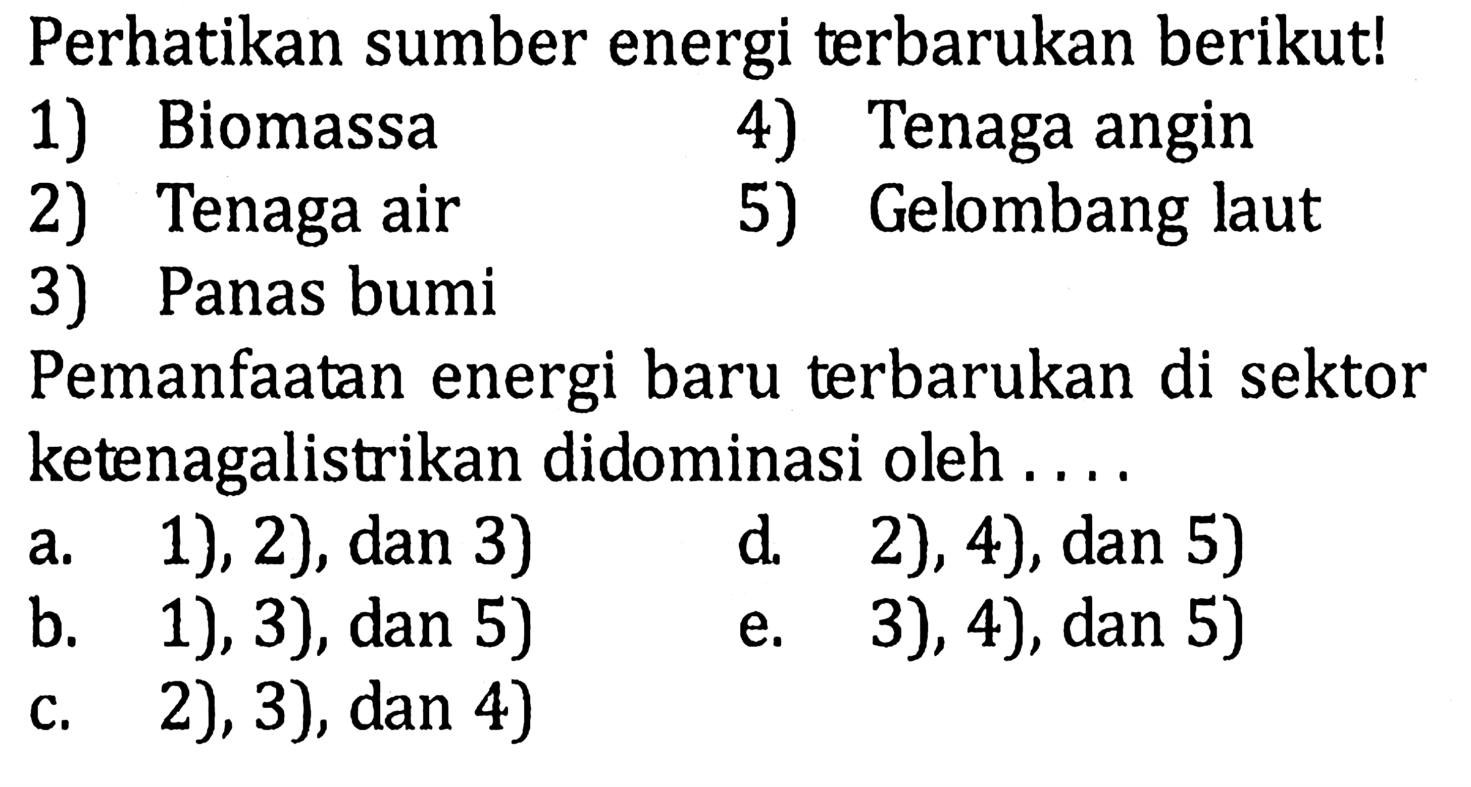 Perhatikan sumber energi terbarukan berikut!1) Biomassa4) Tenaga angin2) Tenaga air5) Gelombang laut3) Panas bumiPemanfaatan energi baru terbarukan di sektor ketenagalistrikan didominasi oleh ... a. 1), 2), dan 3) d. 2), 4), dan 5) b. 1), 3), dan 5) e. 3), 4), dan 5) c. 2), 3), dan 4)