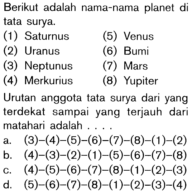 Berikut adalah nama-nama planet di tata surya.(1) Saturnus(5) Venus(2) Uranus(6) Bumi(3) Neptunus(7) Mars(4) Merkurius(8) YupiterUrutan anggota tata surya dari yang terdekat sampai yang terjauh dari matahari adalah ....a. (3)-(4)-(5)-(6)-(7)-(8)-(1)-(2) b. (4)-(3)-(2)-(1)-(5)-(6)-(7)-(8) c. (4)-(5)-(6)-(7)-(8)-(1)-(2)-(3) d. (5)-(6)-(7)-(8)-(1)-(2)-(3)-(4)