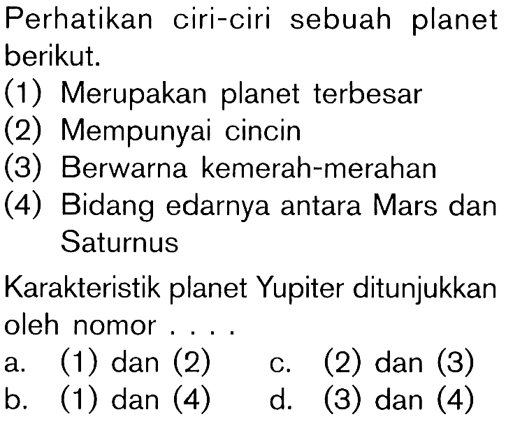 Perhatikan ciri-ciri sebuah planetberikut.(1) Merupakan planet terbesar(2) Mempunyai cincin(3) Berwarna kemerah-merahan(4) Bidang edarnya antara Mars danSaturnusKarakteristik planet Yupiter ditunjukkanoleh nomor ...a. (1) dan (2)b. (1) dan (4)b. (2) d. (3) dan (4)