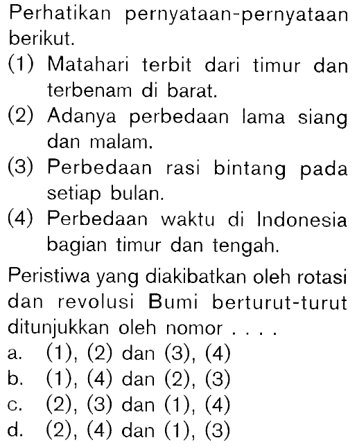 Perhatikan pernyataan-pernyataanberikut. (1) Matahari terbit dari timur danterbenam di barat. (2) Adanya perbedaan lama siangdan malam. (3) Perbedaan rasi bintang padasetiap bulan. (4) Perbedaan waktu di Indonesiabagian timur dan tengah. Peristiwa yang diakibatkan oleh rotasidan revolusi Bumi berturut-turutditunjukkan oleh nomor ... a. (1), (2) dan (3), (4) b. (1), (4) dan (2), (3) c. (2), (3) dan (1), (4) d. (2), (4) dan (1), (3) 