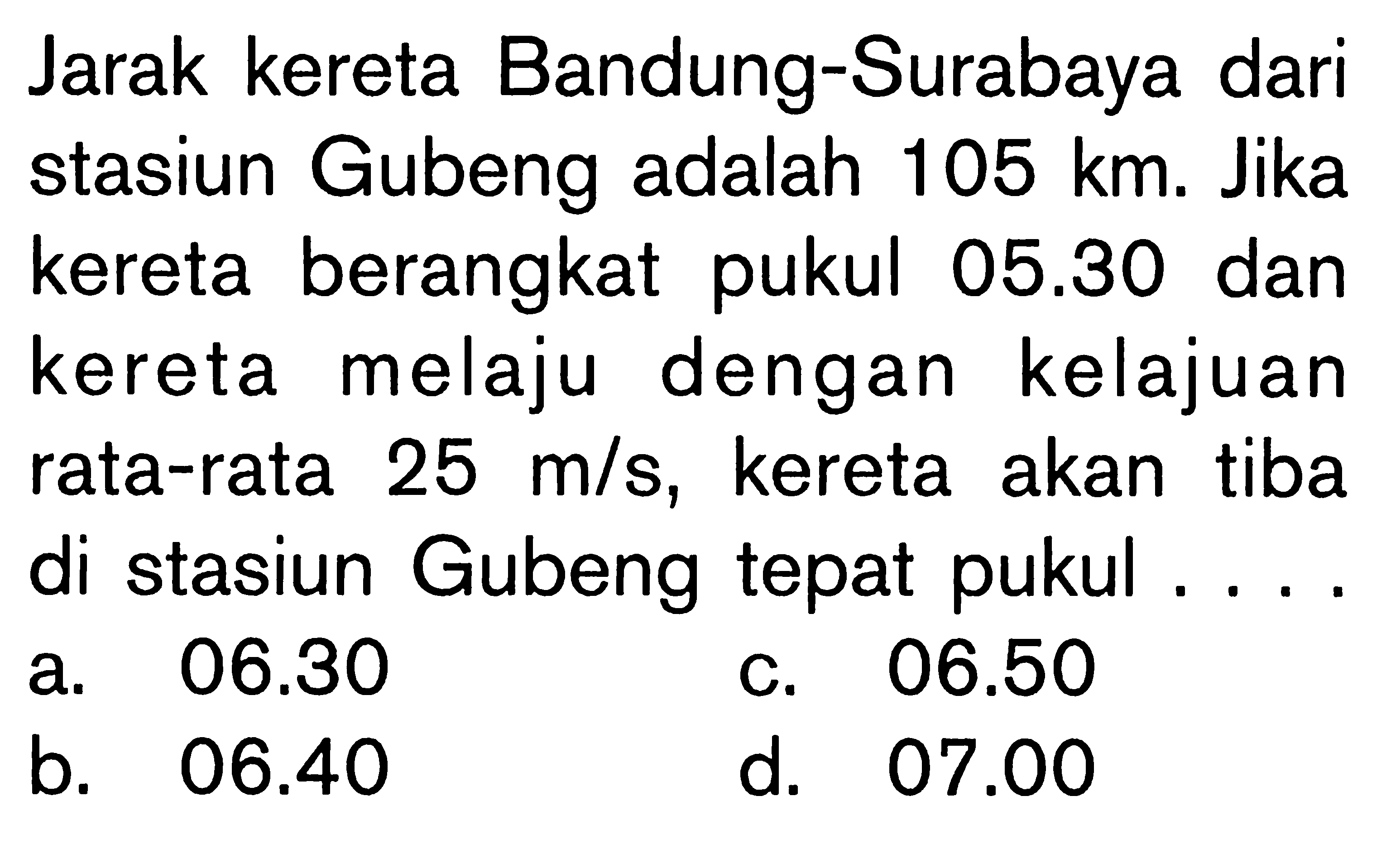 Jarak kereta Bandung-Surabaya dari stasiun Gubeng adalah 105 km. Jika kereta berangkat pukul 05.30 dan kereta melaju dengan kelajuan rata-rata 25 m/s, kereta akan tiba di stasiun Gubeng tepat pukul ....