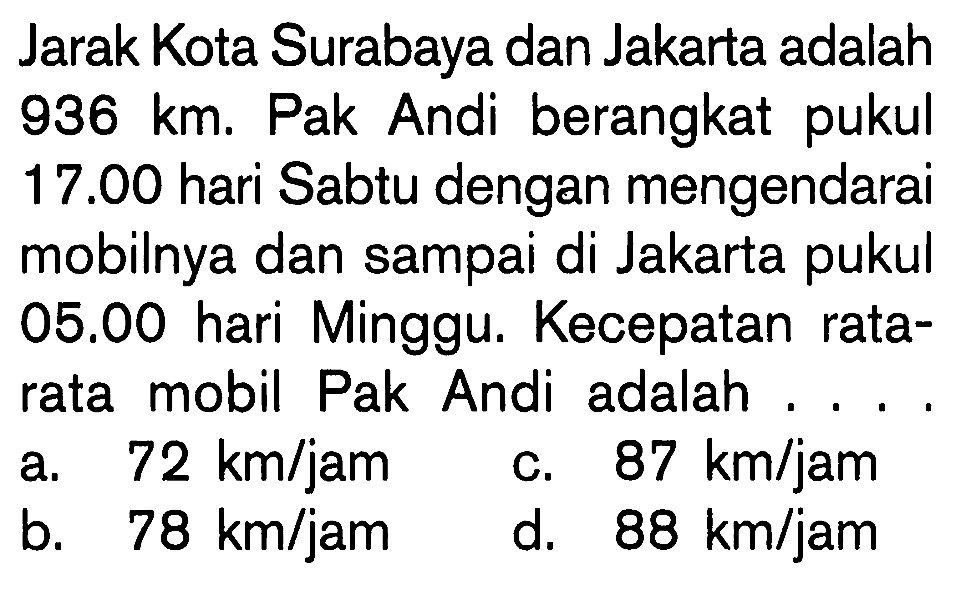 Jarak Kota Surabaya dan Jakarta adalah 936 km. Pak Andi berangkat pukul 17.00 hari Sabtu dengan mengendarai mobilnya dan sampai di Jakarta pukul 05.00 hari Minggu. Kecepatan rata-rata mobil Pak Andi adalah .... 