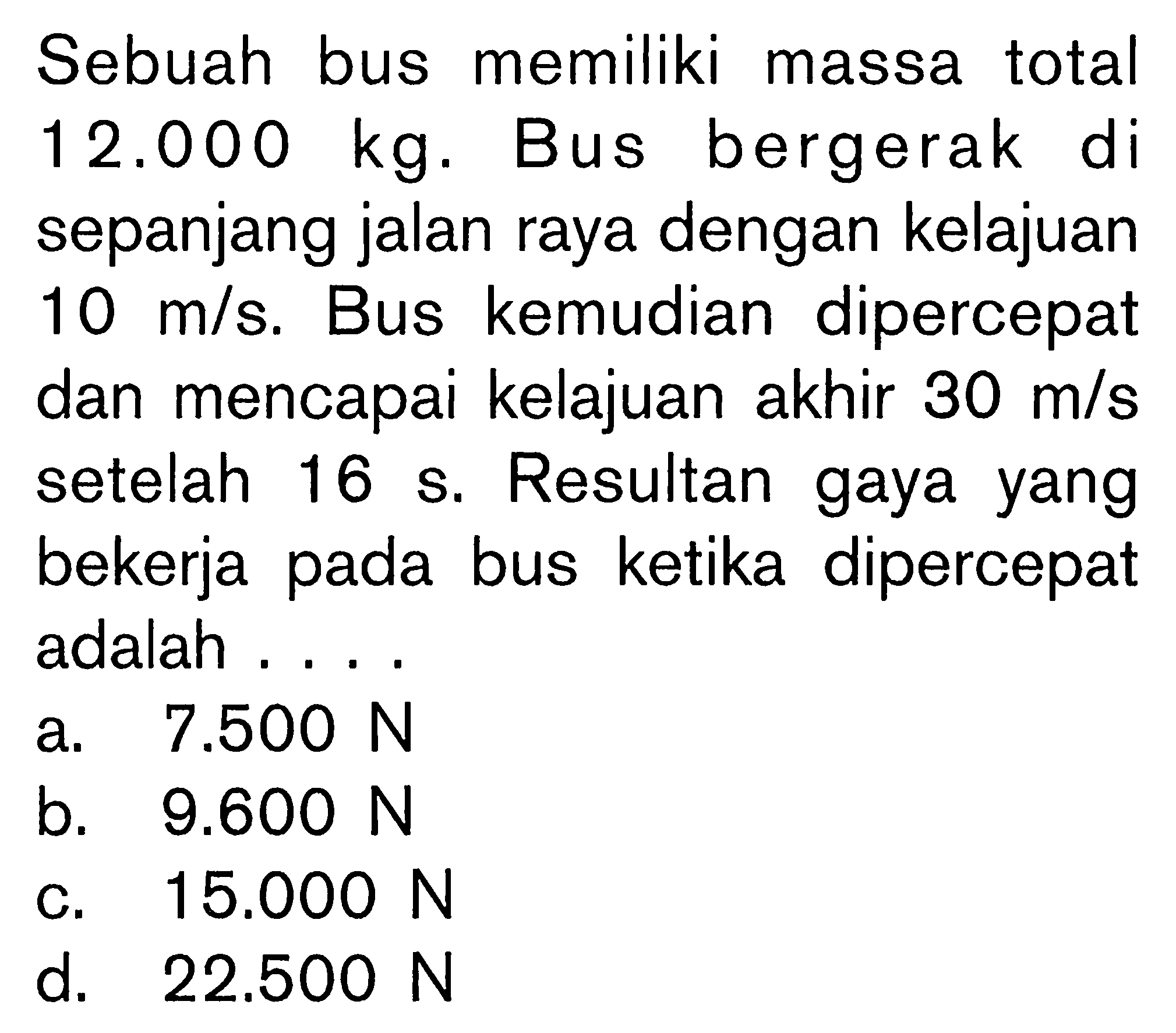Sebuah bus memiliki massa total 12.000 kg. Bus bergerak di sepanjang jalan raya dengan kelajuan 10 m/s. Bus kemudian dipercepat dan mencapai kelajuan akhir 30 m/s setelah 16 s. Resultan gaya yang bekerja pada bus ketika dipercepat adalah....