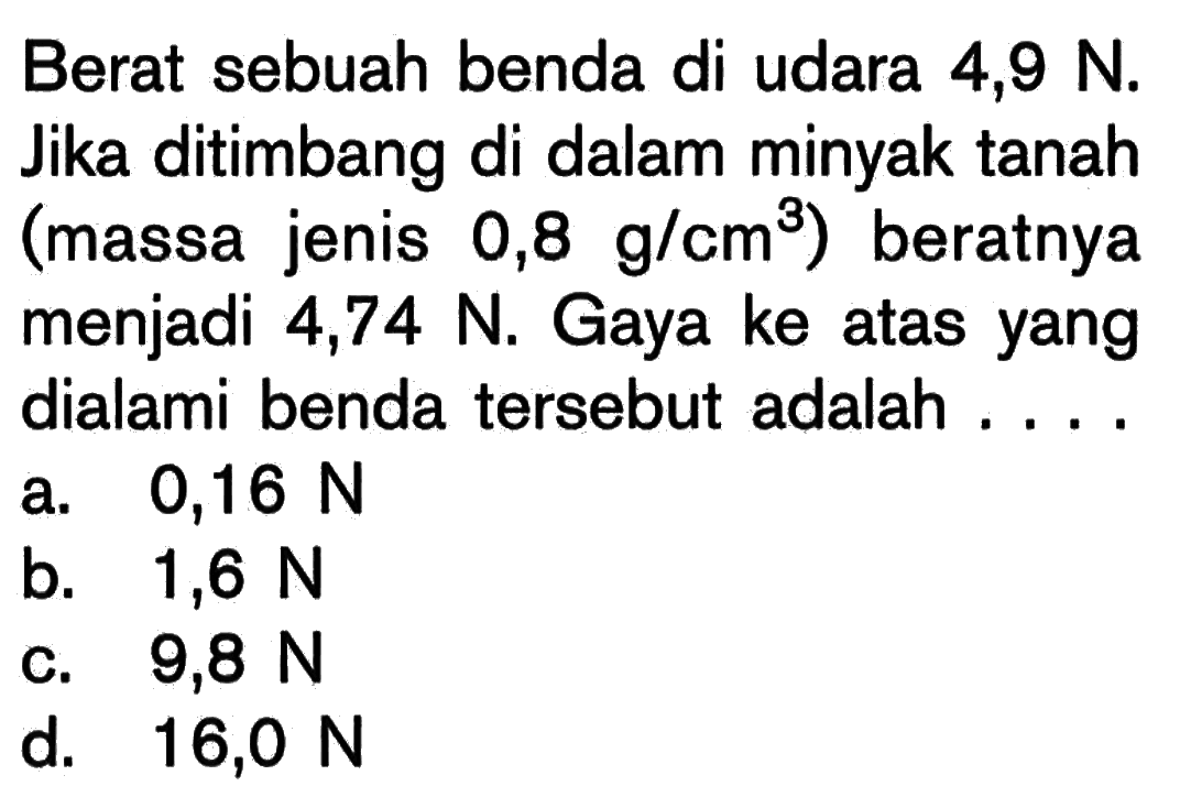 Berat sebuah benda di udara 4,9 N. Jika ditimbang di dalam minyak tanah (massa jenis 0,8 g/cm^3) beratnya menjadi 4,74 N. Gaya ke atas yang dialami benda tersebut adalah.... 
