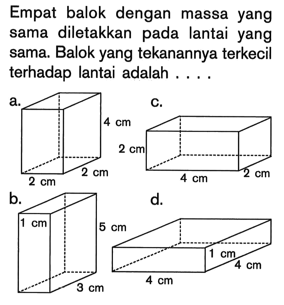 Empat balok dengan massa yang sama diletakkan pada lantai yang sama. Balok yang tekanannya terkecil terhadap lantai adalah ...a. Balok panjang=2 cm, lebar= 2 cm, tinggi= 4 cmb. Balok panjang= 1 cm, lebar= 3 cm, tinggi= 5 cmc. Balok panjang= 4 cm, lebar= 2 cm, tinggi= 2 cmd. Balok panjang= 4 cm, lebar= 4 cm, tinggi= 1 cm