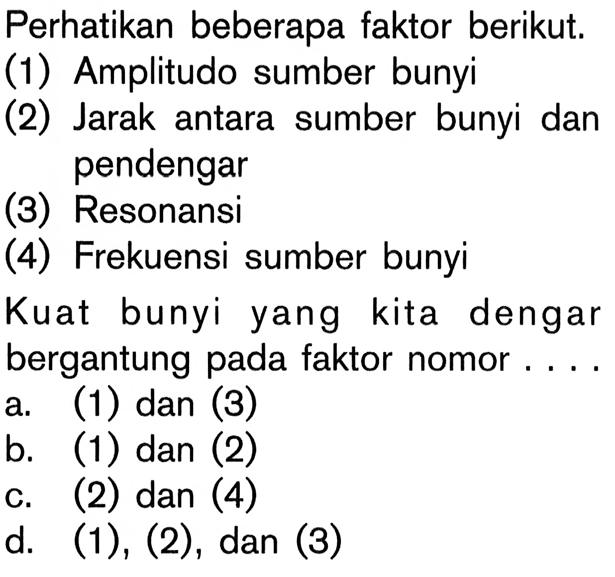 Perhatikan beberapa faktor berikut.
(1) Amplitudo sumber bunyi
(2) Jarak antara sumber bunyi dan pendengar
(3) Resonansi
(4) Frekuensi sumber bunyi
Kuat bunyi yang kita dengar bergantung pada faktor nomor ....
a. (1) dan (3)
b. (1) dan (2)
c. (2) dan (4)
d. (1), (2), dan (3)