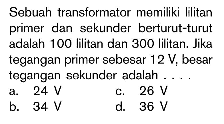 Sebuah transformator memiliki lilitan primer dan sekunder berturut-turut adalah 100 lilitan dan 300 lilitan. Jika tegangan primer sebesar 12 V, besar tegangan sekunder adalah ....