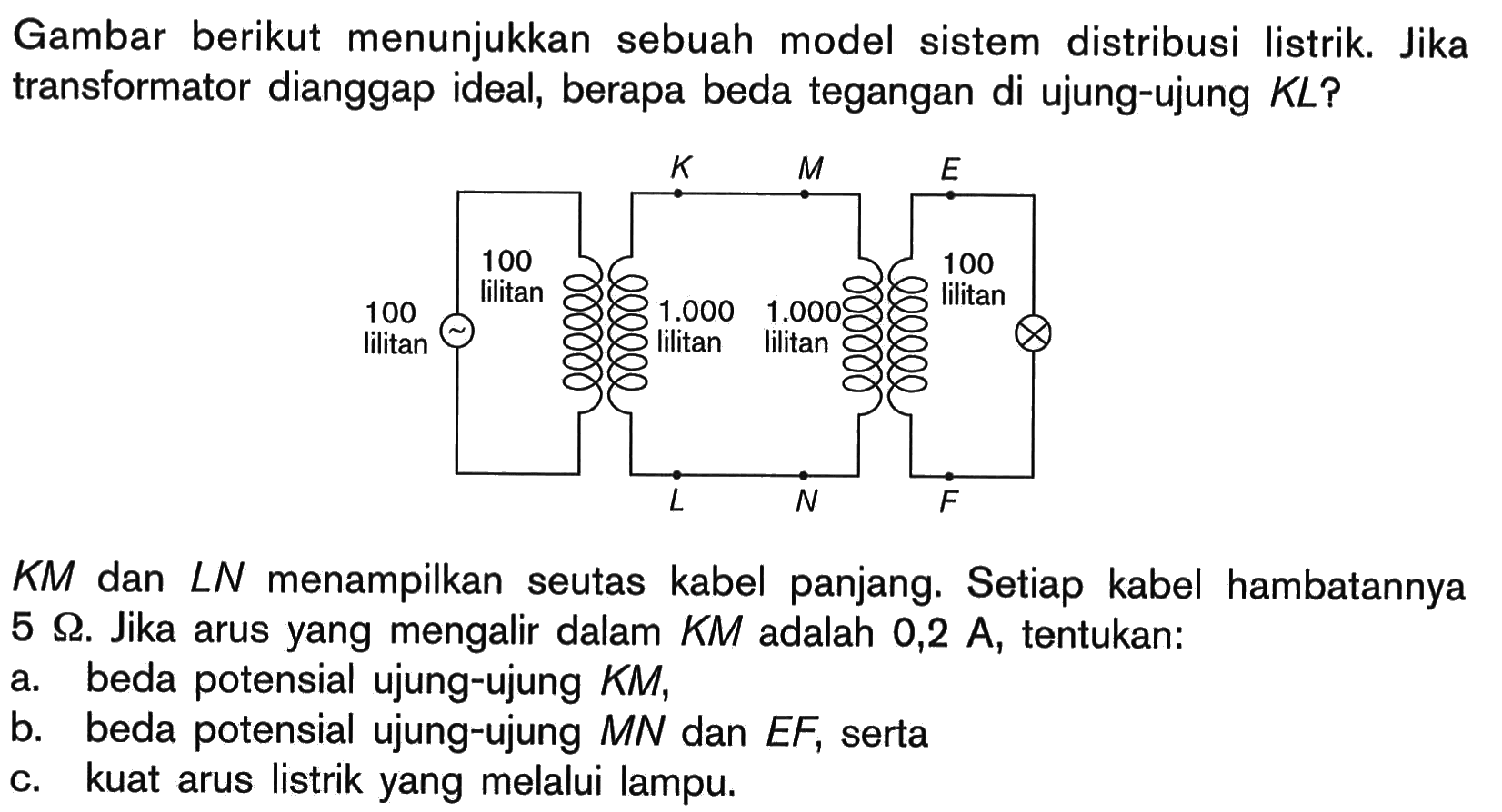Gambar berikut menunjukkan sebuah model sistem distribusi listrik. Jika transformator dianggap ideal, berapa beda tegangan di ujung-ujung  K L  ?
 K M  dan  L N  menampilkan seutas kabel panjang. Setiap kabel hambatannya  5 Omega . Jika arus yang mengalir dalam  K M  adalah  0,2 A , tentukan:
a. beda potensial ujung-ujung  K M ,
b. beda potensial ujung-ujung  M N  dan  E F , serta
c. kuat arus listrik yang melalui lampu.