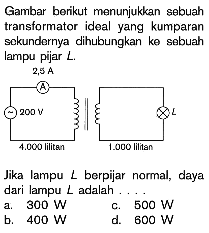 Gambar berikut menunjukkan sebuah transformator ideal yang kumparan sekundernya dihubungkan ke sebuah lampu pijar  L .2,5 A 200 V 4.000 lilitan L 1.000 lilitan Jika lampu  L  berpijar normal, daya dari lampu L adalah ....