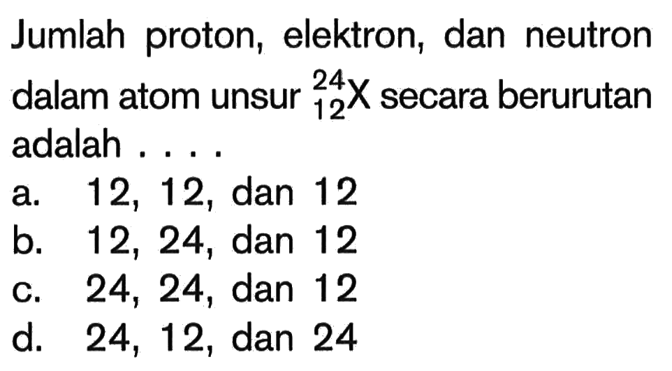 Jumlah proton, elektron, dan neutron dalam atom unsur 24 12 X secara berurutan adalah ....a. 12,12, dan 12 b. 12,24, dan 12 c. 24,24, dan 12 d. 24,12, dan 24 