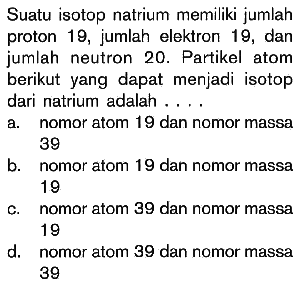 Suatu isotop natrium memiliki jumlah proton 19, jumlah elektron 19, dan jumlah neutron 20. Partikel atom berikut yang dapat menjadi isotop dari natrium adalah ....a. nomor atom 19 dan nomor massa 39b. nomor atom 19 dan nomor massa 19c. nomor atom 39 dan nomor massa 19d. nomor atom 39 dan nomor massa 39