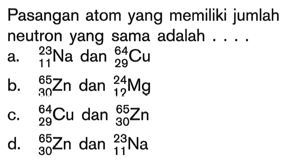 Pasangan atom yang memiliki jumlah neutron yang sama adalah ....a. 23 11 Na dan 64 29 Cu b. 65 30 Zn dan 24 12 Mg c. 64 29 Cu dan 65 30 Zn d. 65 30 Zn dan 23 11 Na