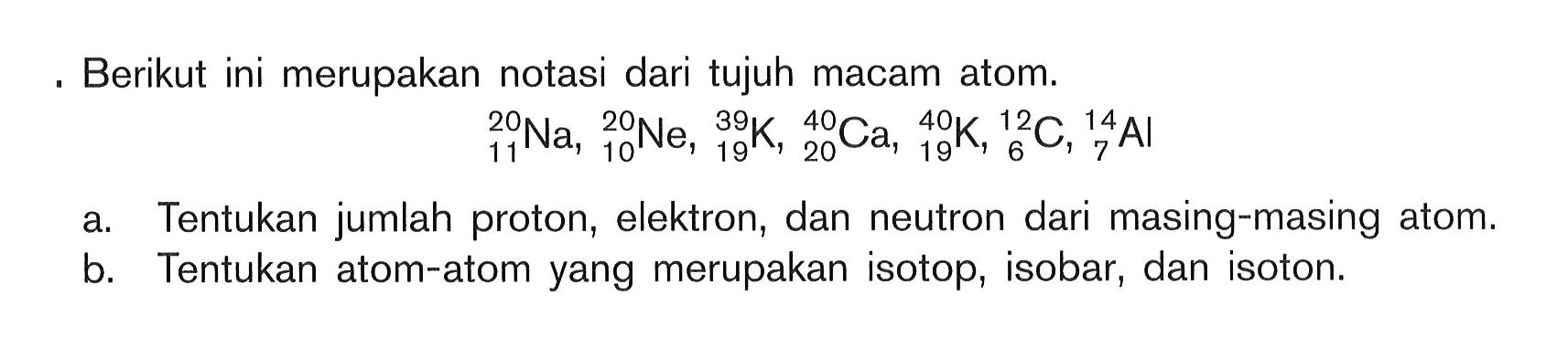 Berikut ini merupakan notasi dari tujuh macam atom.20 11 Na, 20 10 Ne, 39 19 K, 40 20 Ca, 40 19 K, 12 6 C, 14 7 Ala. Tentukan jumlah proton, elektron, dan neutron dari masing-masing atom.b. Tentukan atom-atom yang merupakan isotop, isobar, dan isoton.