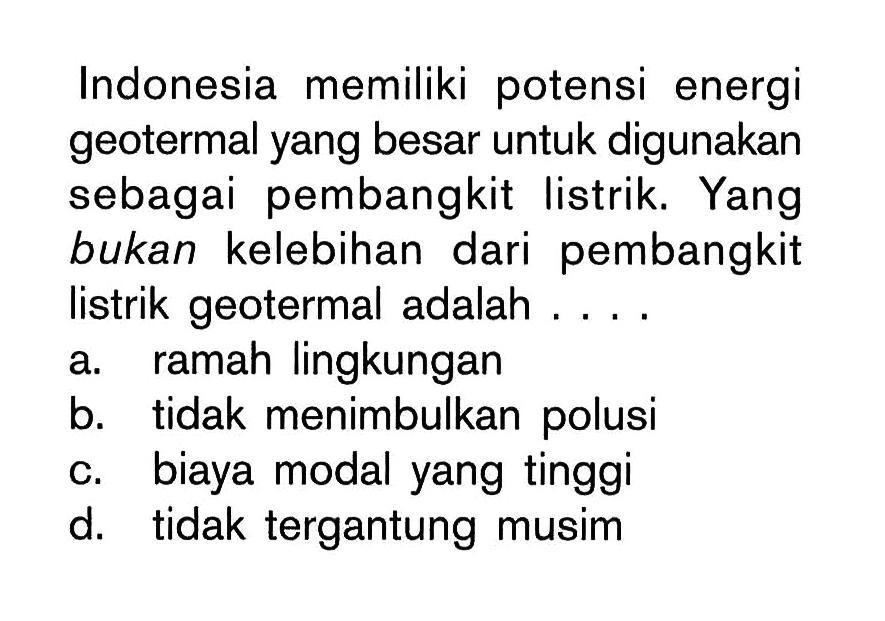 Indonesia memiliki potensi energi geotermal yang besar untuk digunakan sebagai pembangkit listrik. Yang bukan kelebihan dari pembangkit listrik geotermal adalah ....
a. ramah lingkungan
b. tidak menimbulkan polusi
c. biaya modal yang tinggi
d. tidak tergantung musim
