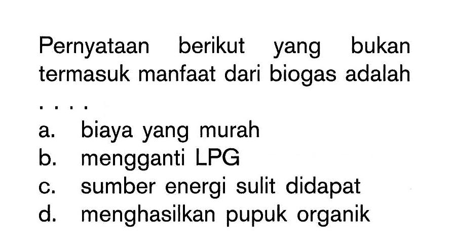 Pernyataan berikut yang bukan termasuk manfaat dari biogas adalah .... 
a. biaya yang murah 
b. mengganti LPG 
c. sumber energi sulit didapat 
d. menghasilkan pupuk organik