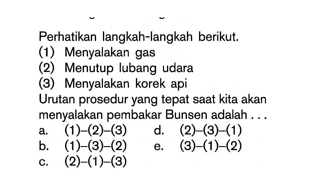 Perhatikan langkah-langkah berikut.(1) Menyalakan gas(2) Menutup lubang udara(3) Menyalakan korek apiUrutan prosedur yang tepat saat kita akan menyalakan pembakar Bunsen adalah ...a. (1)-(2)-(3)d. (2)-(3)-(1)b. (1)-(3)-(2)e. (3)-(1)-(2)c. (2)-(1)-(3)
