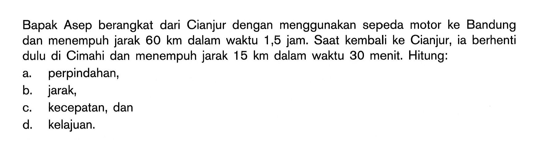 Bapak Asep berangkat dari Cianjur dengan menggunakan sepeda motor ke Bandung dan menempuh jarak 60 km dalam waktu 1,5 jam. Saat kembali ke Cianjur, ia berhenti dulu di Cimahi dan menempuh jarak 15 km dalam waktu 30 menit. Hitung: a. perpindahan, b. jarak, c. kecepatan, dan d. kelajuan. 