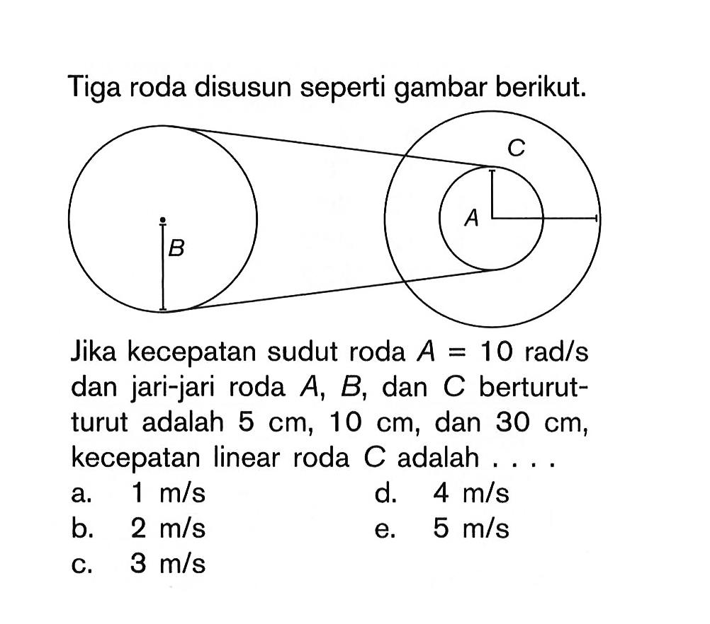 Tiga roda disusun seperti gambar berikut. B C A Jika kecepatan sudut roda A=10 rad/s dan jari-jari roda A, B, dan C berturut-turut adalah 5 cm, 10 cm, dan 30 cm, kecepatan linear roda C adalah .... a. 1 m/s b. 2 m/s c. 3 m/s d. 4 m/s e. 5 m/s 
