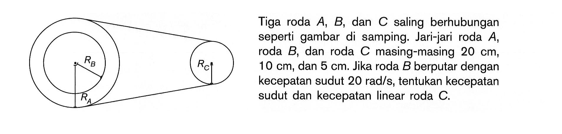 Tiga roda A, B, dan C saling berhubungan seperti gambar di samping. Jari-jari roda A, roda B, dan roda C masing-masing 20 cm, 10 cm, dan 5 cm. Jika roda B berputar dengan kecepatan sudut 20 rad/s, tentukan kecepatan sudut dan kecepatan linear roda C. RB RC RA 