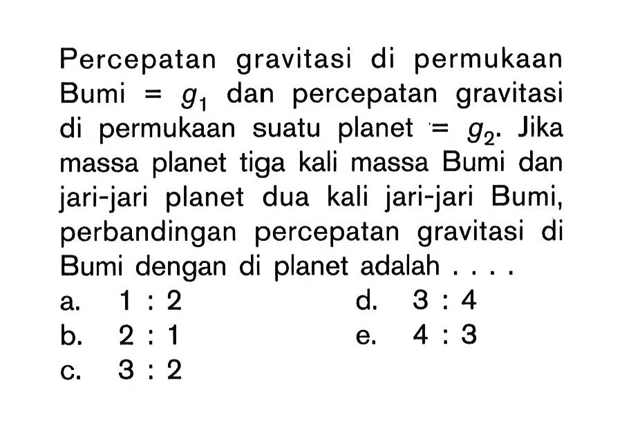 Percepatan gravitasi di permukaan Bumi=g1 dan percepatan gravitasi di permukaan suatu planet=g2. Jika massa planet tiga kali massa Bumi dan jari-jari planet dua kali jari-jari Bumi, perbandingan percepatan gravitasi di Bumi dengan di planet adalah ....