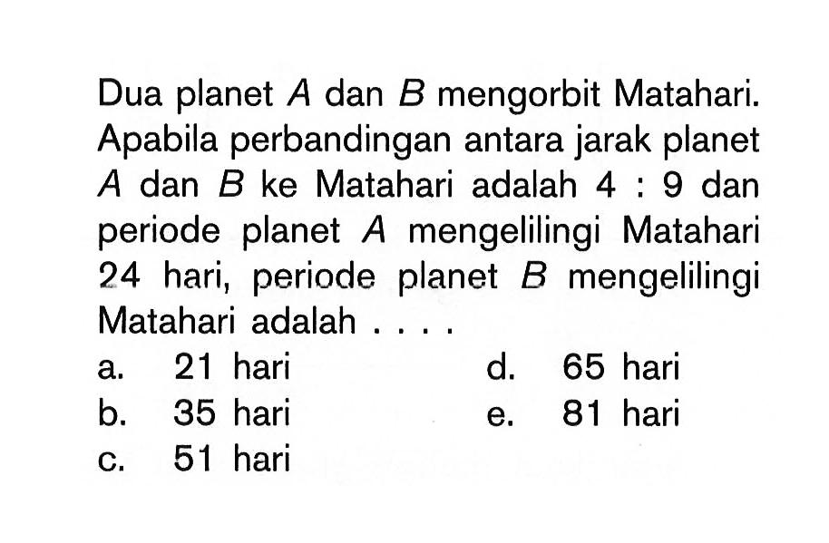 Dua planet A dan B mengorbit Matahari. Apabila perbandingan antara jarak planet A dan B ke Matahari adalah 4:9 dan periode planet A mengelilingi Matahari 24 hari, periode planet B mengelilingi Matahari adalah ....