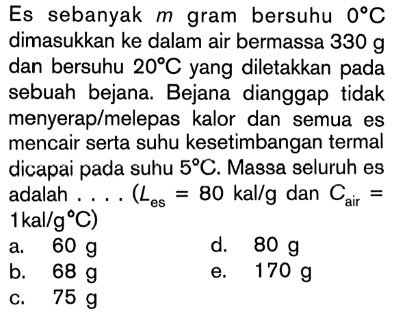 Es sebanyak m gram bersuhu 0 C Dimasukkan ke dalam air bermassa 330 g dan bersuhu 20 C.yang diletakkan pada sebuah bejana. Bejana dianggap tidak menyeraplmelepas kalor dan semua es mencair serta suhu kesetimbangan termal dicapai pada suhu 5 C. Massa seluruh es adalah (Les = 80 kal/g dan Cair = 1kal/g C)