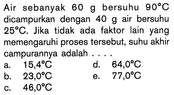 Air sebanyak 60 g bersuhu 90C dicampurkan dengan 40 g air bersuhu 25C. Jika tidak ada faktor lain yang memengaruhi proses tersebut, suhu akhir campurannya adalah ....