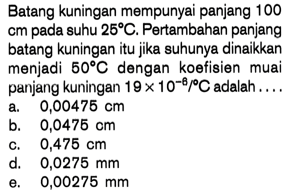 Batang kuningan mempunyai panjang 100 cm pada suhu 25 C. Pertambahan panjang batang kuningan itu jika suhunya dinaikkan menjadi 50 C dengan koofisien muai panjang kuningan 19 x 10^-6 / C adalah ....