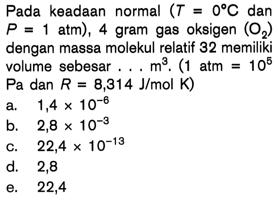 Pada keadaan normal (T = 0 C dan P = 1 atm), 4 gram gas oksigen (O2 ) dengan massa molekul relatif 32 memiliki volume sebesar . . . m^3 . (1 atm = 10^5 Pa dan R = 8,314 J/mol K)