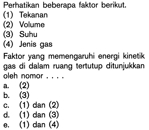 Perhatikan beberapa faktor berikut. (1) Tekanan (2) Volume (3) Suhu (4) Jenis gas Faktor yang memengaruhi energi kinetik gas di dalam ruang tertutup ditunjukkan oleh nomor . . . .
