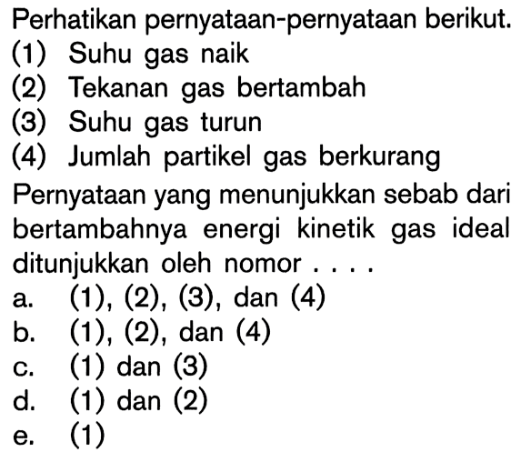 Perhatikan pernyataan-pernyataan berikut. (1) Suhu gas naik (2) Tekanan gas bertambah (3) Suhu gas turun (4) Jumlah partikel gas berkurang Pernyataan yang menunjukkan sebab dari bertambahnya energi kinetik gas ideal ditunjukkan oleh nomor....