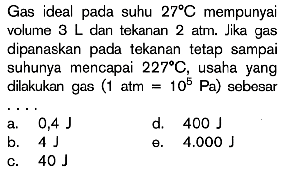 Gas ideal pada suhu 27 C mempunyai volume 3 L dan tekanan 2 atm. Jika gas dipanaskan pada tekanan tetap sampai suhunya mencapai 227 C, usaha yang dilakukan gas (1 atm=10^5 Pa) sebesar
