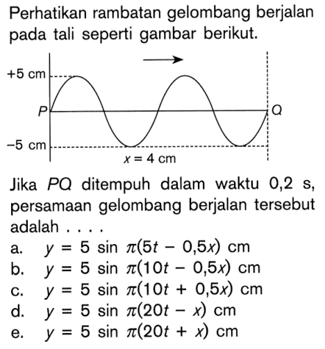 Perhatikan rambatan gelombang berjalan pada tali seperti gambar berikut.+5 cm -5 cm x=4 cmJika P Q ditempuh dalam waktu 0,2s, persamaan gelombang berjalan tersebut adalah ...a. y=5 sin pi(5t-0,5x) cm 
b. y=5 sin pi(10t-0,5x) cm 
c. y=5 sin pi(10t+0,5x) cm 
d. y=5 sin pi(20t-x) cm 
e. y=5 sin pi(20t+x) cm 
