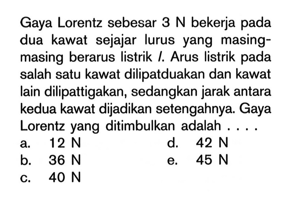 Gaya Lorentz sebesar 3 N bekerja pada dua kawat sejajar lurus yang masing-masing berarus listrik I. Arus listrik pada salah satu kawat dilipatduakan dan kawat lain dilipattigakan, sedangkan jarak antara kedua kawat dijadikan setengahnya. Gaya Lorentz yang ditimbulkan adalah ....