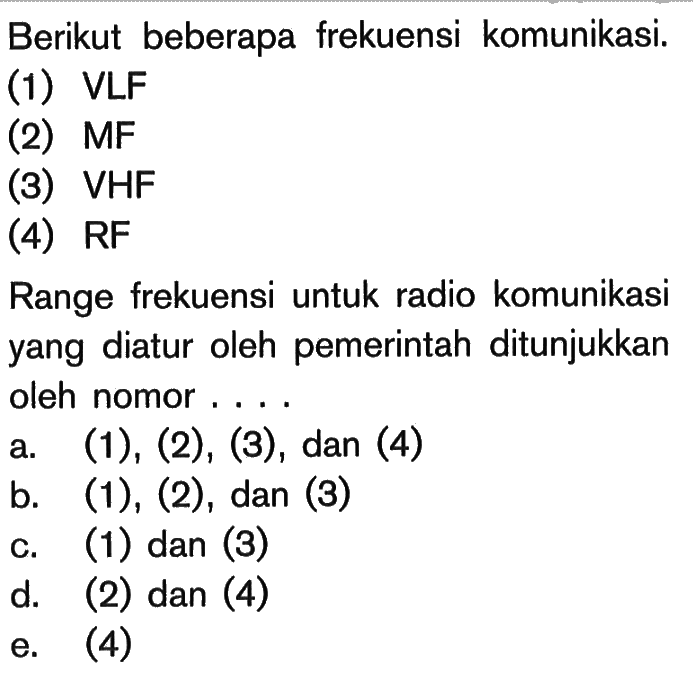 Berikut beberapa frekuensi komunikasi.(1) VLF(2)  MF (3) VHF(4) RFRange frekuensi untuk radio komunikasi yang diatur oleh pemerintah ditunjukkan oleh nomor....a.  (1),(2),(3) , dan (4)b.  (1),(2) , dan (3)c. (1) dan (3)d. (2) dan (4)e. (4)