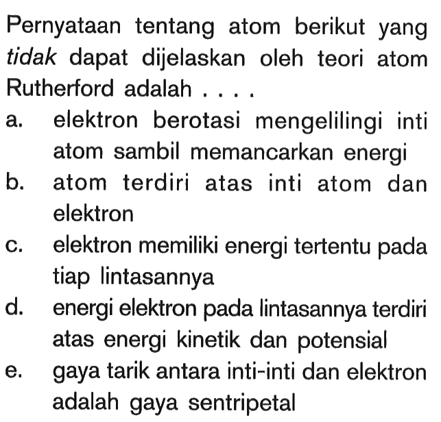 Pernyataan tentang atom berikut yang tidak dapat dijelaskan oleh teori atom Rutherford adalah ....a. elektron berotasi mengelilingi inti atom sambil memancarkan energib. atom terdiri atas inti atom dan elektronc. elektron memiliki energi tertentu pada tiap lintasannyad. energi elektron pada lintasannya terdiri atas energi kinetik dan potensiale. gaya tarik antara inti-inti dan elektron adalah gaya sentripetal