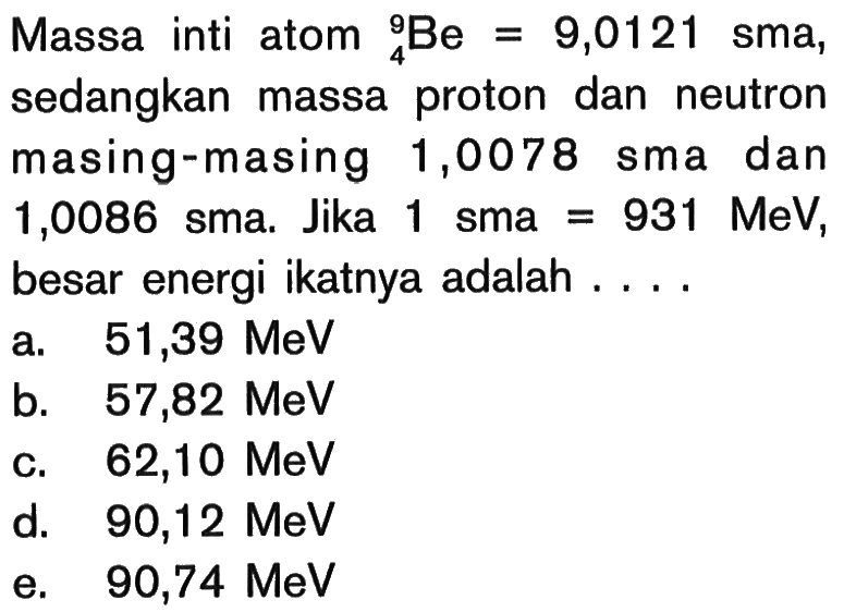 Massa inti atom 4^9 Be=9,0121 sma, sedangkan massa proton dan neutron masing-masing 1,0078 sma dan 1,0086 sma. Jika 1 sma =931 MeV, besar energi ikatnya adalah ....