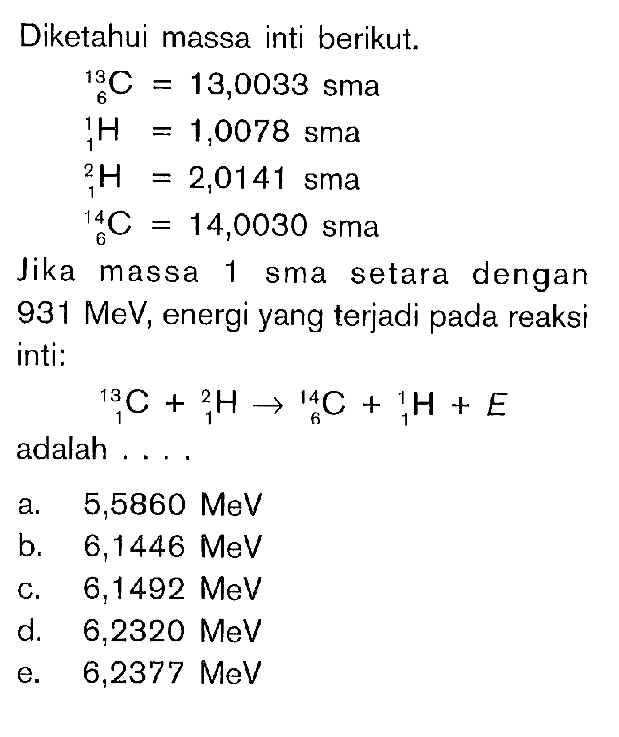 Diketahui massa inti berikut. 13 6 C=13,0033 sma 1 1 H=1,0078 sma 2 1 H =2,0141 sma 14 6 C=14,0030 sma Jika massa 1 sma setara dengan 931 MeV, energi yang terjadi pada reaksi inti: 13 1 C+ 2 1 H -> 14 6 C + 1 1 H + E adalah ....