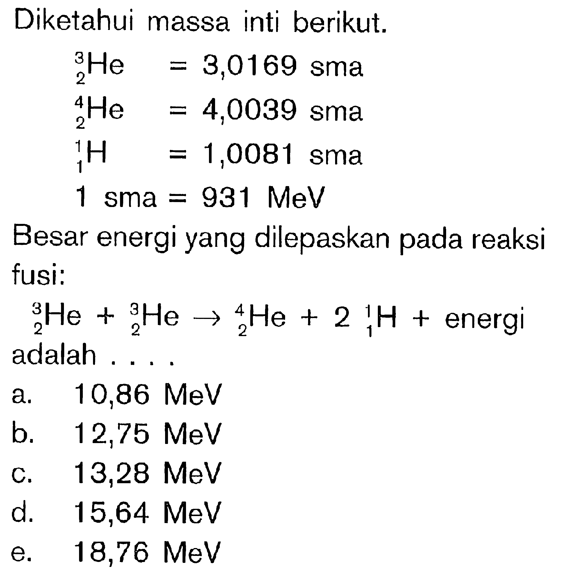 Diketahui massa inti berikut. 2^3 He=3,0169 sma  2^4 He=4,0039 sma  1^1 H=1,0081 sma 1 sma=931 MeVBesar energi yang dilepaskan pada reaksi fusi: 2^3 He+ 2^3 He->2^4 He+2 1^1 H+ energi   adalah .... 